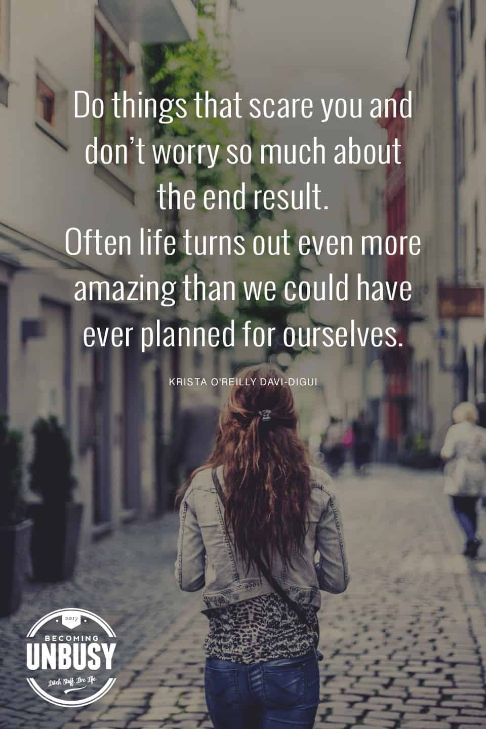 Do things that scare you and don't worry so much about the end result. Often life turns out even more amazing than we could have ever planned for ourselves. *Love this quote and this Becoming UnBusy website.