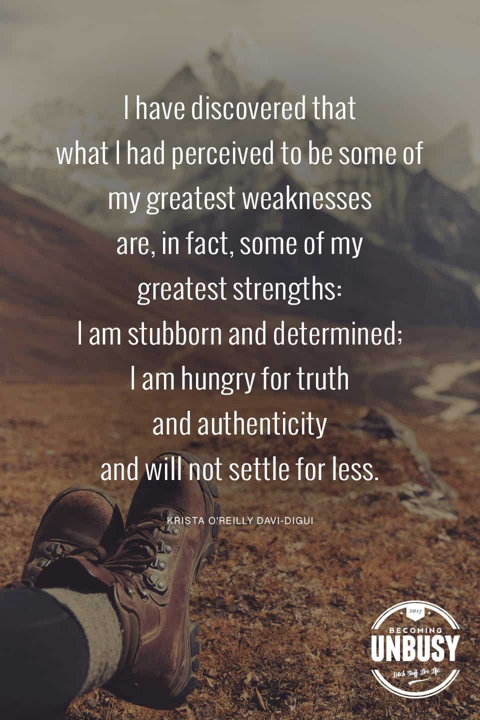 I discovered that what I had perceived to be some of my greatest weaknesses are, in fact, some of my greatest strengths: I am stubborn and determined; I am hungry for truth and authenticity and will not settle for less. *Love this quote and this Becoming UnBusy site.