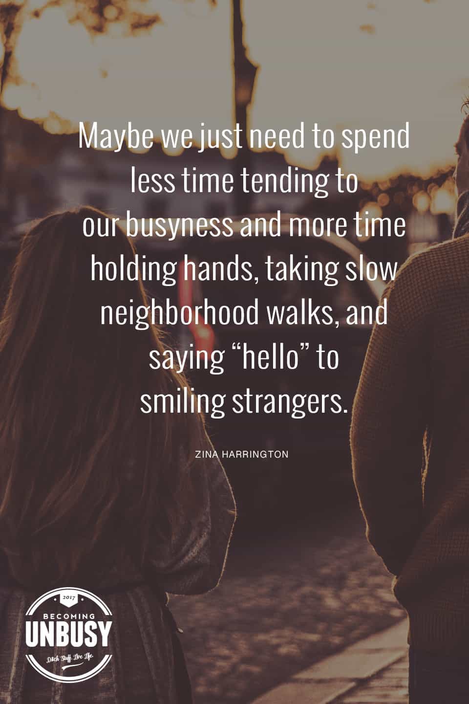 Maybe we just need to spend less time tending to our busyness and more time holding hands, taking slow neighborhood walks, and saying "hello" to smiling strangers. *love this quote, this happy list, and this Becoming UnBusy site