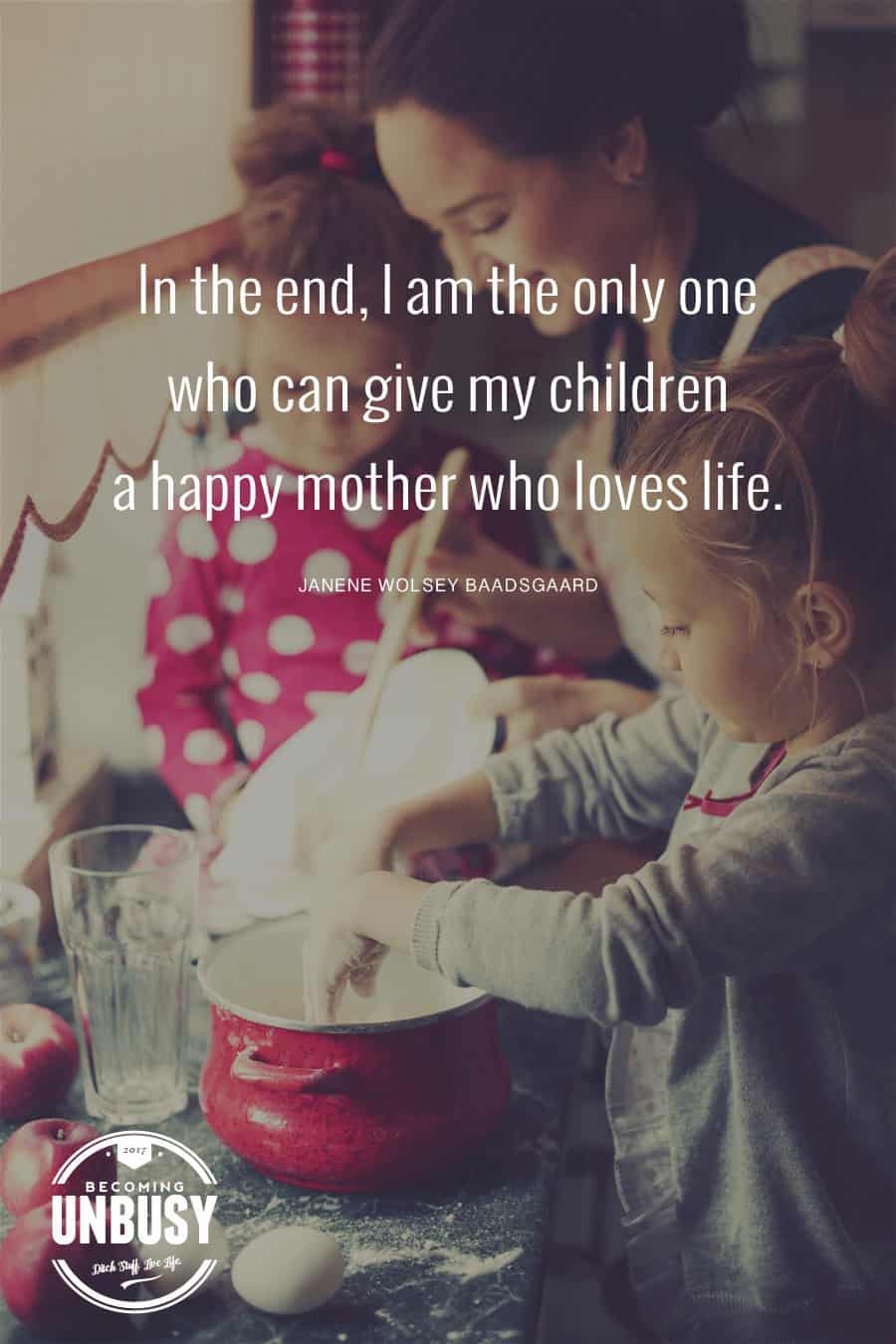 In the end, I am the only one who can give my children a happy mother who loves life. ― Janene Wolsey Baadsgaard *Loving this quote and this Becoming UnBusy website