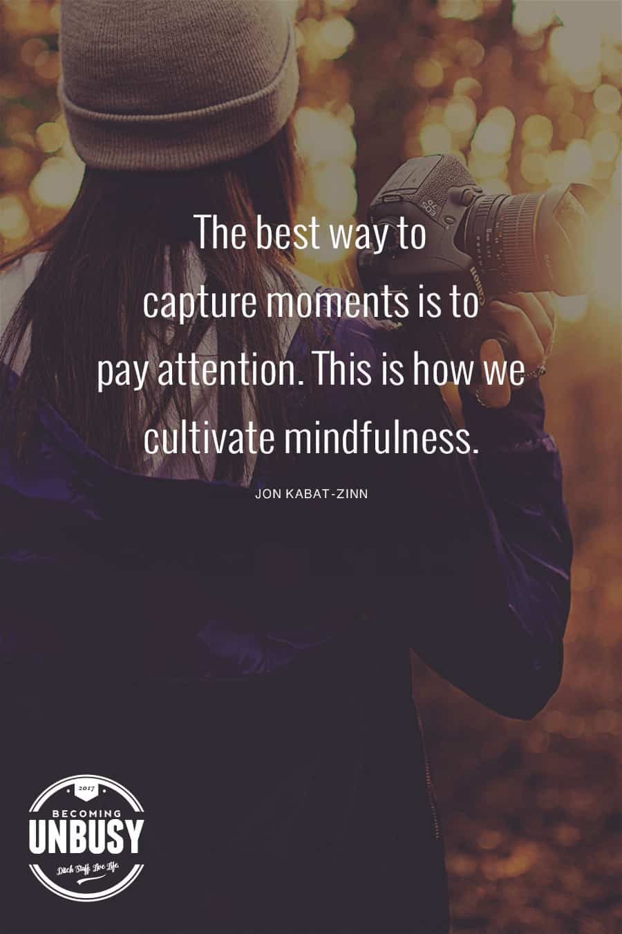 The best way to capture moments is to pay attention. This is how we cultivate mindfulness. #quote #BecomingUnBusy #mindfulness *Love this post and this site!