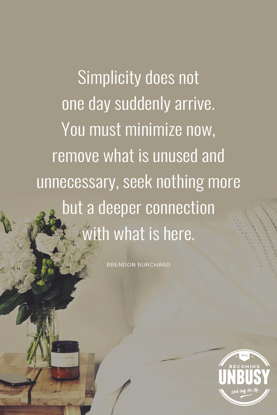 Simplicity does not one day suddenly arrive. You must minimize now, remove what is unused and unnecessary, seek nothing more but a deeper connection with what is here. - Brendon Burchard *Love this quote, this list and this Becoming UnBusy site