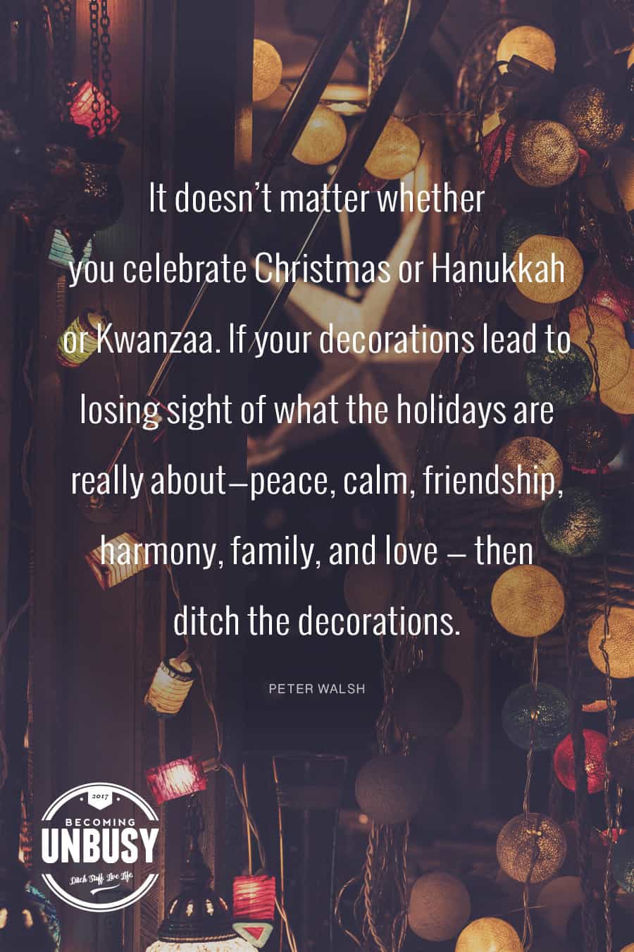 It doesn’t matter whether you celebrate Christmas or Hanukkah or Kwanzaa. If your decorations lead to losing sight of what the holidays are really about—peace, calm, friendship, harmony, family, and love — then ditch the decorations. Peter Walsh #quote #BecomingUnBusy *love this!