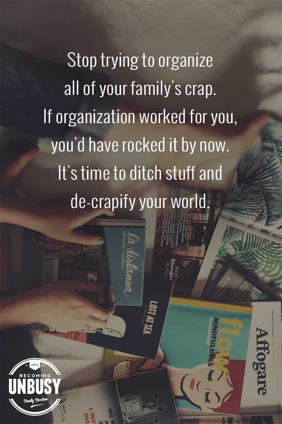 Stop trying to organize all of your family’s crap. If organization worked for you, you’d have rocked it by now. It’s time to ditch stuff and de-crapify your world. #declutter #minimalism #organization #BecomingUnBusy *Loving this 100 Things Weekend Challenge idea!