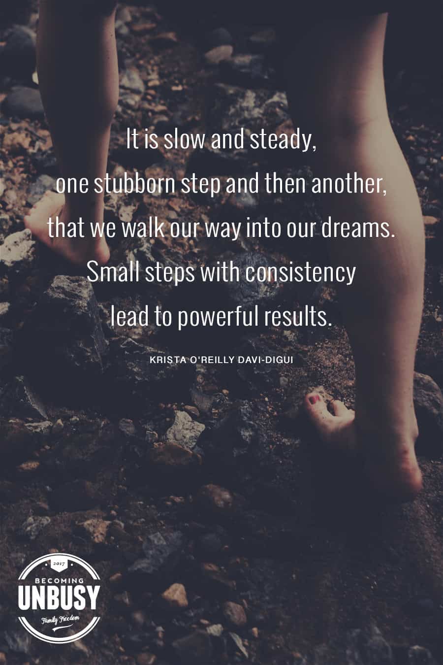 It is slow and steady, one stubborn step and then another, that we walk our way into our dreams. Small steps with consistency lead to powerful results. - Krista O'Reilly Davi-Digui #quote #dreams #BecomingUnBusy *Love this quote and this article!