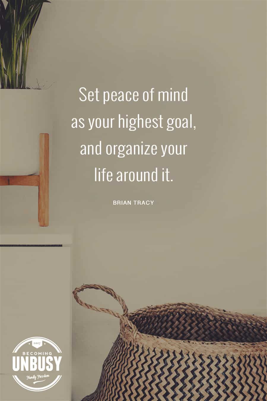 Set peace of mind as your highest goal, and organize your life around it. #quote #peace #becomingunbusy #minimalism *Loving this post on how white space at home creates white space in your life around it. #quote #peace #becomingunbusy #minimalism *Loving this post on how white space at home will create white space in your life