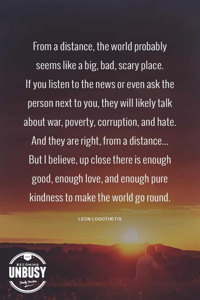 From a distance, the world probably seems like a big, bad, scary place. If you listen to the news or even ask the person next to you, they will likely talk about war, poverty, corruption, and hate. And they are right, from a distance. But I believe, up close there is enough good, enough love, and enough pure kindness to make the world go round. 