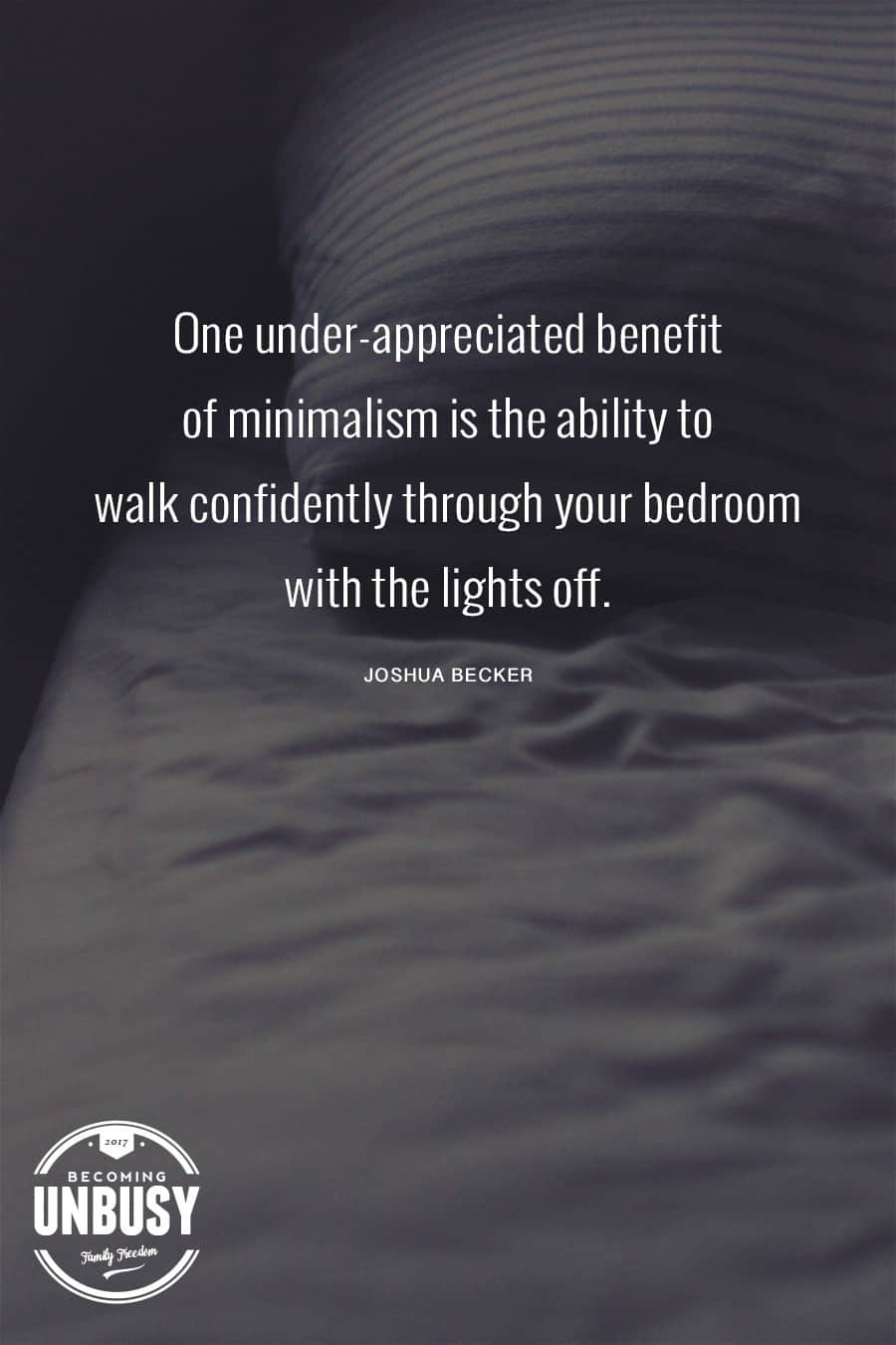 One under-appreciated benefit of minimalism is the ability to walk confidently through your bedroom with the lights off. - Joshua Becker #quote #minimalism #intentionalliving #becomingunbusy #joshuabecker *Loving this collection of quotes