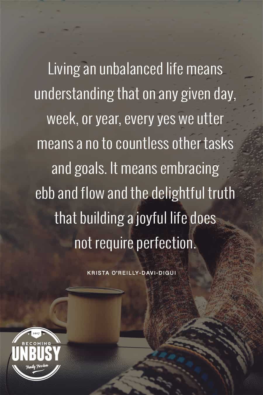 Living an unbalanced life means understanding that on any given day, week, or year, every yes we utter means a no to countless other tasks and goals. It means embracing ebb and flow and the delightful truth that building a joyful life does not require perfection. #quote #intentionalliving #becomingunbusy *Love this quote and this entire post