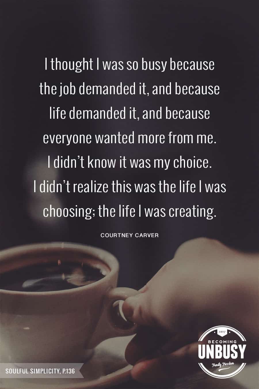 10 Good Morning Quotes - I thought I was so busy because the job demanded it, and because everyone wanted more from me. I didn't know it was my choice. I didn't realize this was the life I was choosing; the life I was creating. #courtneycarver #lessismore #lifequotes #quotes #goodmorningquotes *Start the day off right with these morning inspirational quotes. Love this good morning motivation!