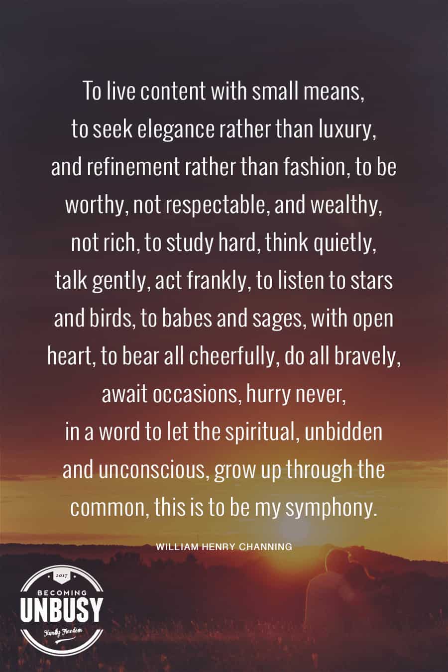 To live content with small means; to seek elegance rather than luxury, and refinement rather than fashion, to be worthy, not respectable, and wealthy, not rich; to study hard, think quietly, talk gently, act frankly, to listen to stars and birds, to babes and sages, with open heart, to bear all cheerfully, to all bravely await occasions, hurry never. In a word, to let the spiritual unbidden and unconscious grow up through the common. This is to be my symphony. #poems #lifequotes #poetry *Loving this collection of 12 Poems About Life For a Beautiful Life Well-Lived 