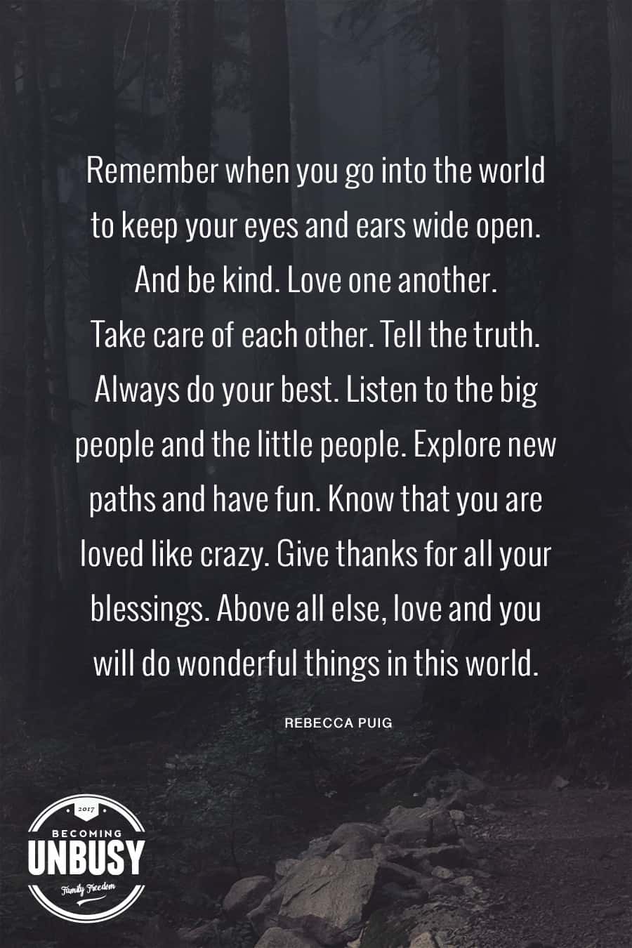 Remember when you go into the world to keep your eyes and ears wide open. And be kind. Love one another. Take care of each other. Tell the truth. Always do your best. Listen to the big people and the little people. Explore new paths and have fun. Know that you are loved like crazy. Give thanks for all your blessings. Above all else, Love and you will do wonderful things in this world. #poems #lifequotes #poetry *Loving this collection of 12 Poems About Life For a Beautiful Life Well-Lived 