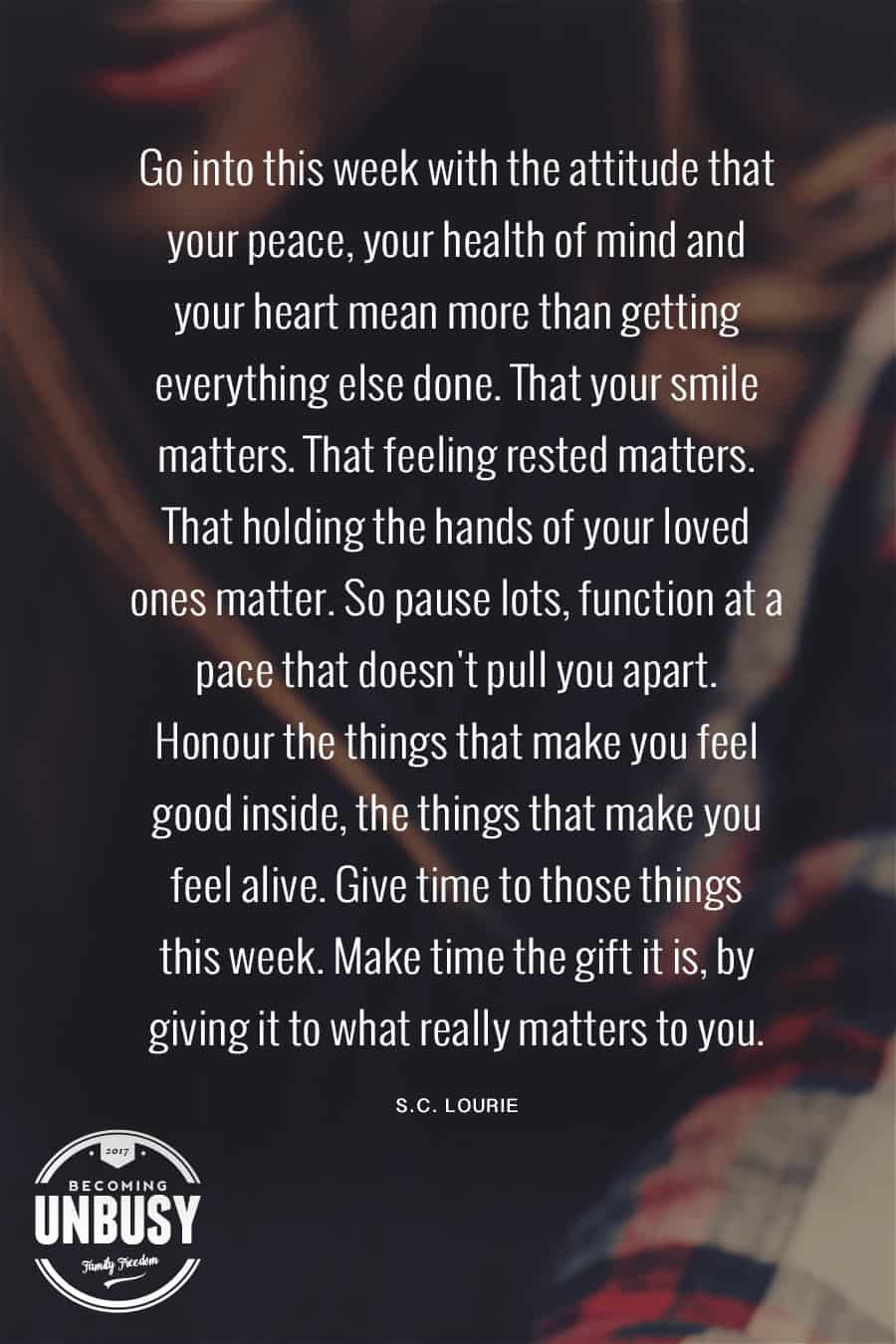 Go into this week with the attitude that your peace, your health of mind, and your heart mean more than getting everything else done. That your smile matters, That feeling rested matters. That holding the hand of your loved ones matter. So pause lots, function at a pace that doesn't pull you apart. Honour the things that make you feel good inside, the things that make you feel alive. Give time to those things this week. Make time the gift it is, by giving it to what really matters to you. #poems #lifequotes #poetry *Loving this collection of 12 Poems About Life For a Beautiful Life Well-Lived 