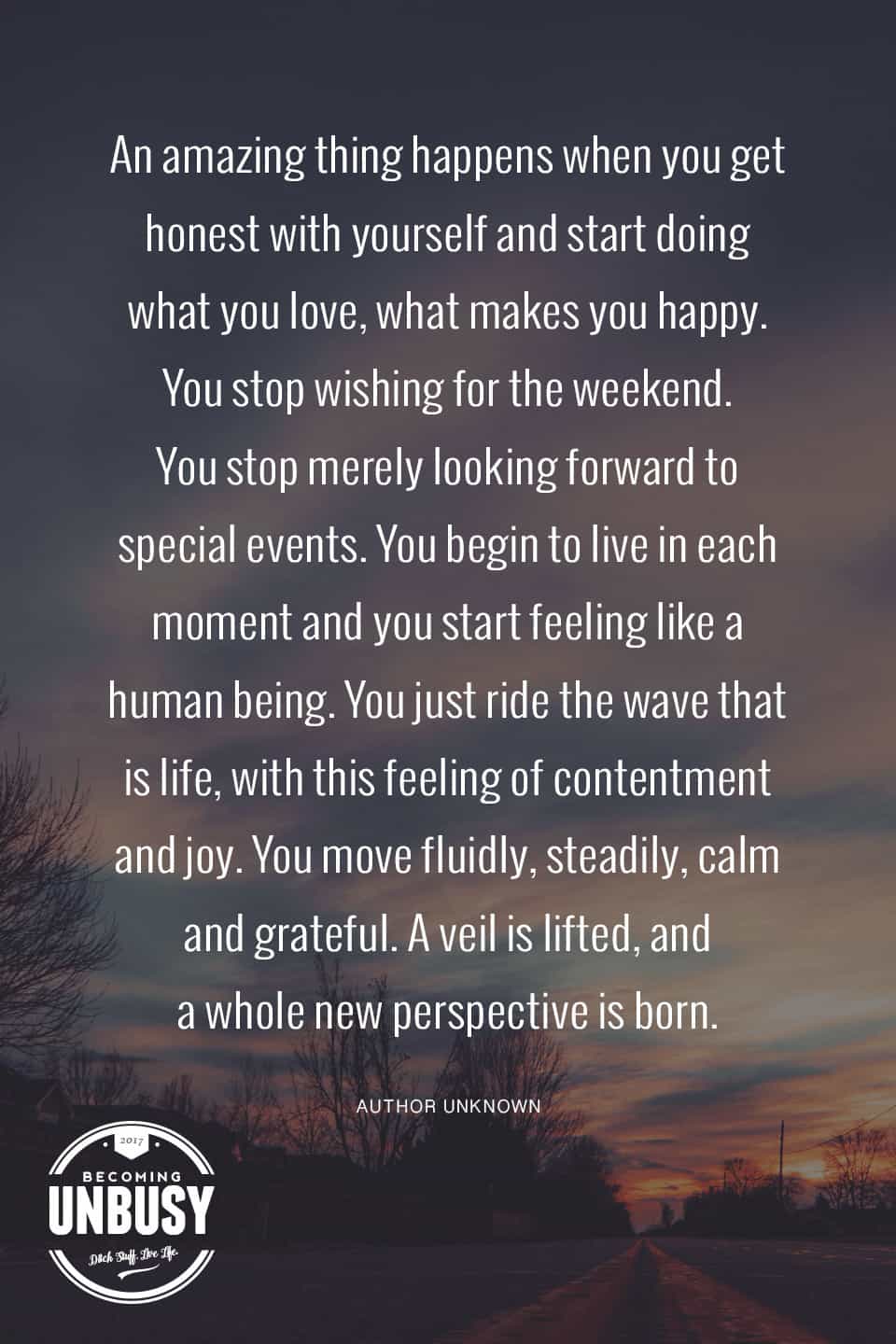 An amazing thing happens when you get honest with yourself and start doing what you love, what makes you happy. You stop wishing for the weekend. You stop merely looking forward to special events. You begin to live in each moment and you start feeling like a human being. You just ride the wave that is life, with this feeling of contentment and joy. You move fluidly, steadily, calm and grateful. A veil is lifted, and a whole new perspective is born.#poems #lifequotes #poetry *Loving this collection of 12 Poems About Life For a Beautiful Life Well-Lived 