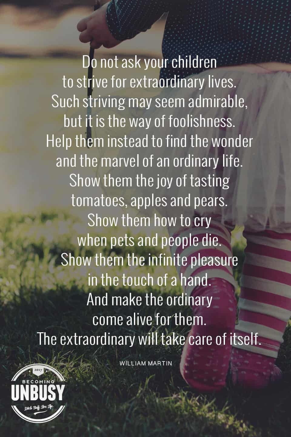 Do not ask your children to strive for extraordinary lives. Such striving may seem admirable, but it is the way of foolishness. Help them instead to find the wonder and the marvel of an ordinary life. Show them the joy of tasting tomatoes, apples and pears. Show them how to cry when pets and people die. Show them the infinite pleasure in the touch of a hand. And make the ordinary come alive for them. The extraordinary will take care of itself. â€• William Martin, The Parent's Tao Te Ching. #poems #lifequotes #poetry *Loving this collection of 12 Poems About Life For a Beautiful Life Well-Lived 