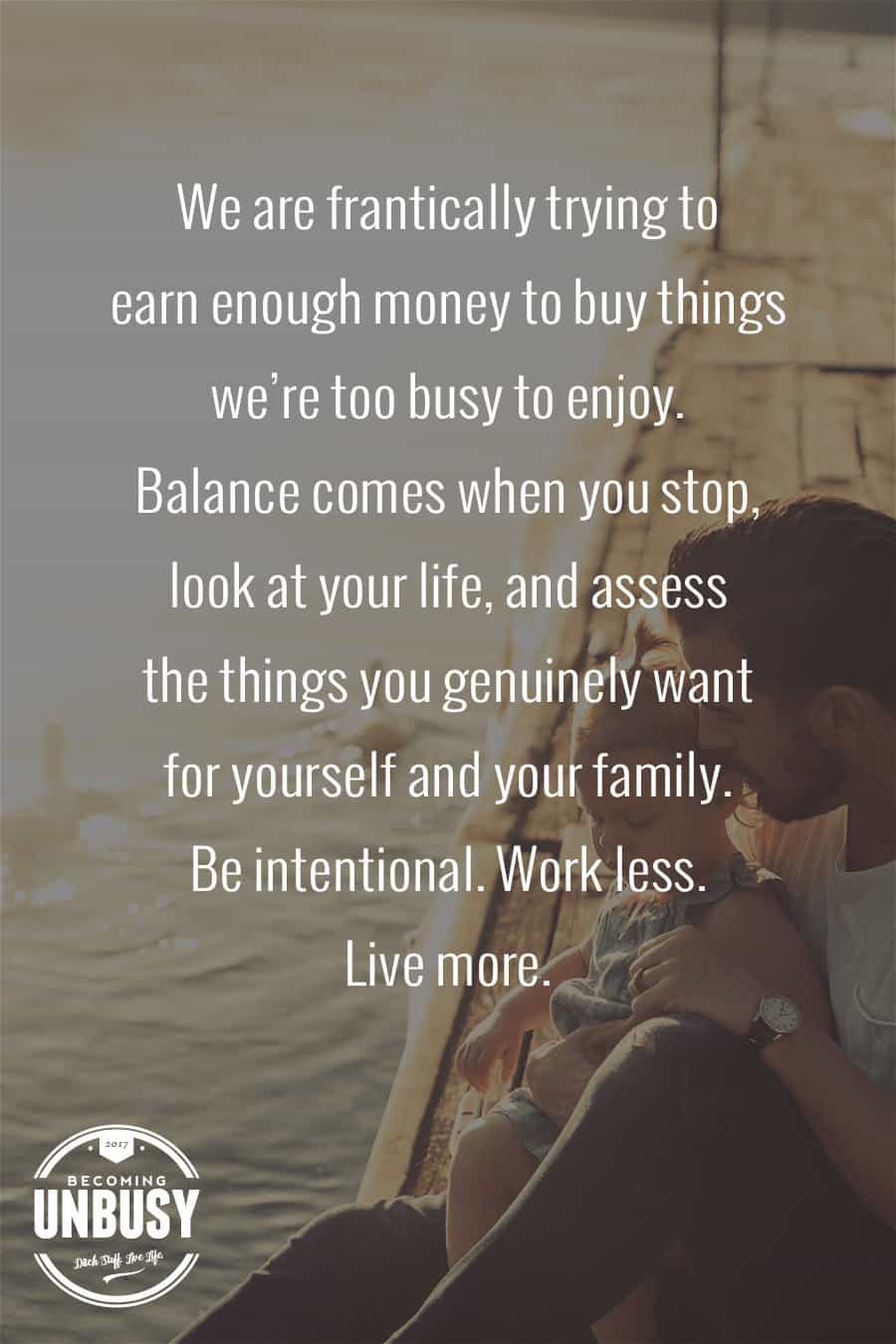We are frantically trying to earn enough money to buy things we're too busy to enjoy. Balance comes when you stop, look at your life, and assess the things you genuinely want for yourself and your family. Be intentional. Work less. -- 10 inspirational quotes about life that will help you focus on what's important #quotes #lifequotes #inspirationalquotes *Loving this collection of life quotes!