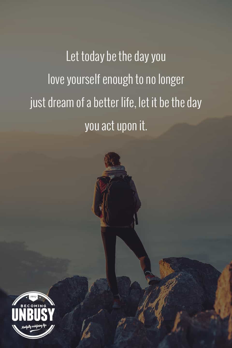 Let today be the day you love yourself enough to no longer just dream of a better life, let it be the day you act upon it. -- 10 inspirational quotes about life that will help you focus on what's important #quotes #lifequotes #inspirationalquotes *Loving this collection of life quotes!