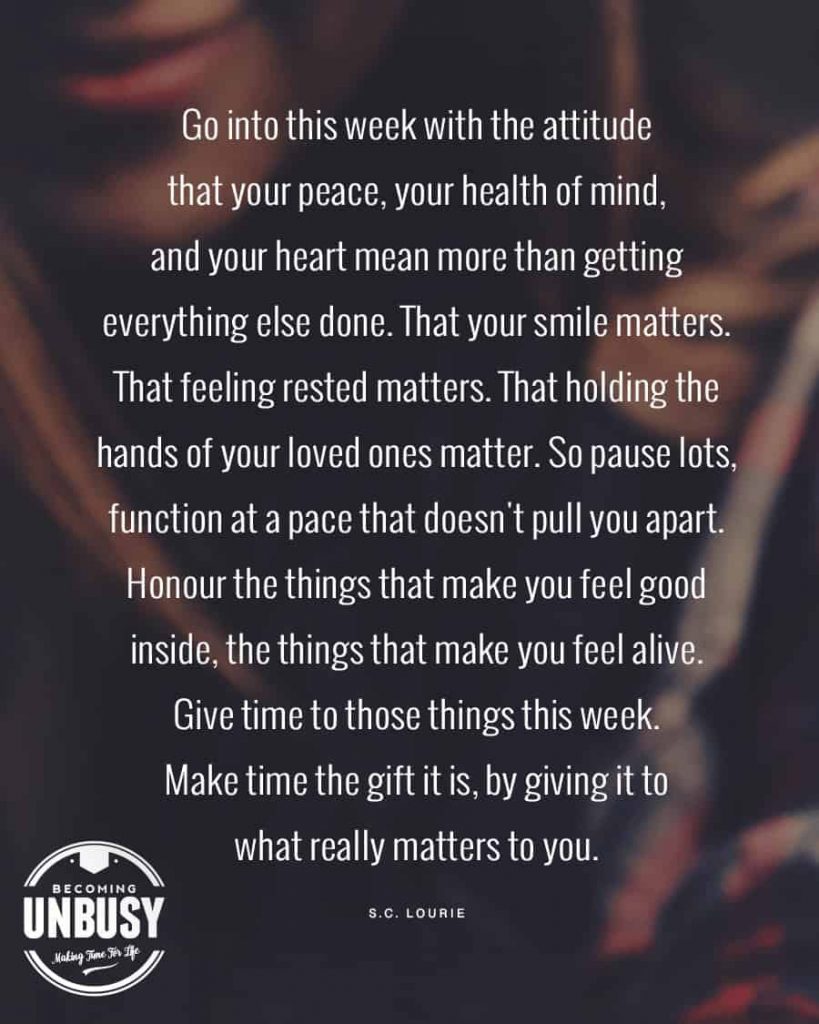 Go into this week with the attitude that your peace, your health of mind, and your heart mean more than getting everything else done. That your smile matters. That feeling rested matters. That holding the hands of your loved ones matter. So pause lots, function at a pace that doesn't pull you apart. Honour the things that make you feel good inside, the things that make you feel alive. Give time to those things this week. Make time the gift it is, by giving it to what really matters to you. 