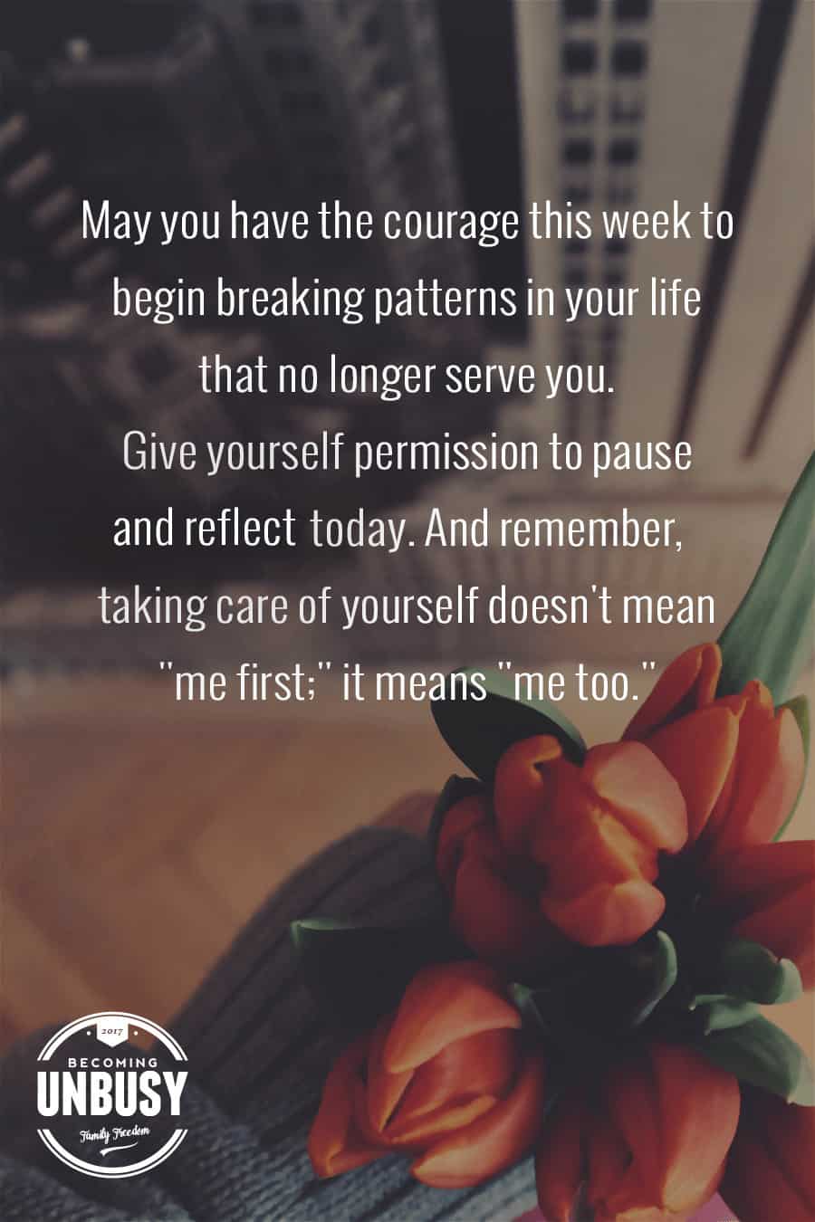 May you have the courage to begin breaking patterns in your life that no longer serve you. To give yourself permission to pause and reflect. And to remember taking care of yourself doesn't mean "me first," it means "me too." *Love this quote and this Becoming UnBusy website