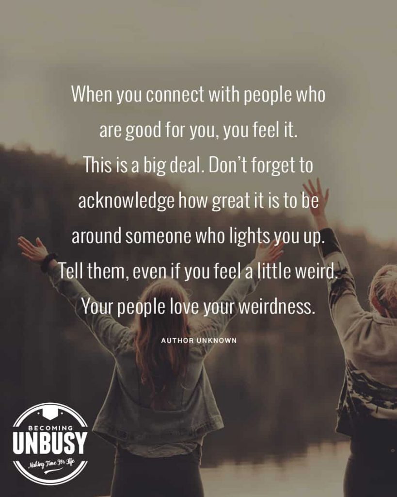 When you connect with people who are good for you, you feel it. This is a big deal. Don't forget to acknowledge how great it is to be around someone who lights you up. Tell them, even if you feel a little weird. Your people love your weirdness.