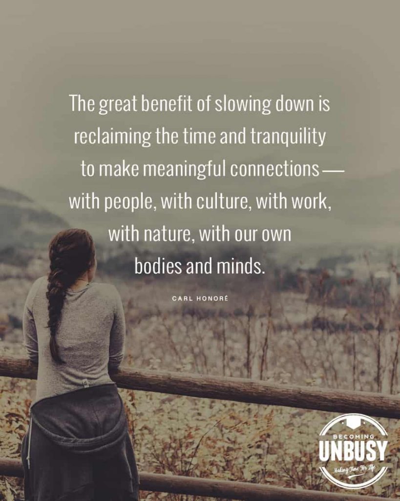 The great benefit of slowing down is reclaiming the time and tranquility to make meaningful connections–with people, with culture, with work, with nature, with our own bodies and minds. — Carl Honoré