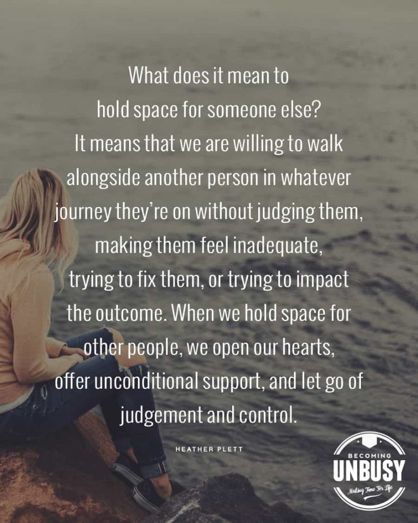 What does it mean to hold space for someone else? It means that we are willing to walk alongside another person in whatever journey they're on without judging them, making them feel inadequate, trying to fix them, or trying to impact the outcome. When we hold space for other people, we open our hearts, offer unconditional support, and let go of judgement and control. ― Heather Plett 