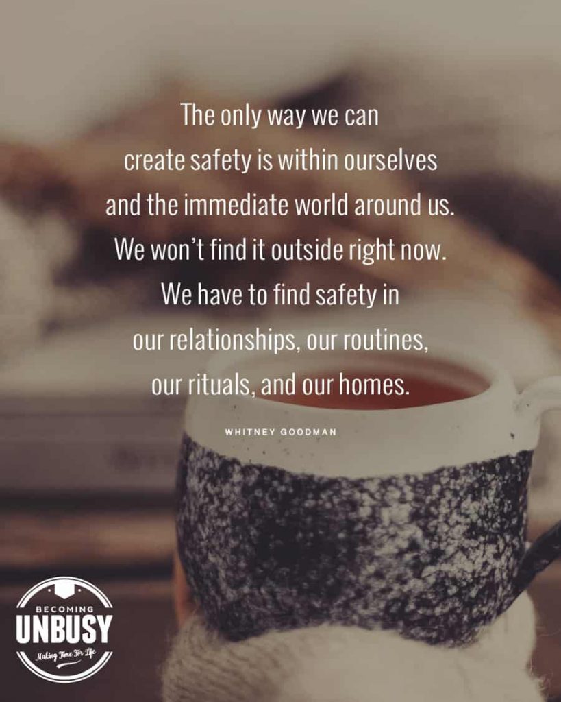 The only way we can create safety is within ourselves and the immediate world around us. We won’t find it outside right now.  We have to find safety in our relationships, our routines, our rituals, and our homes.