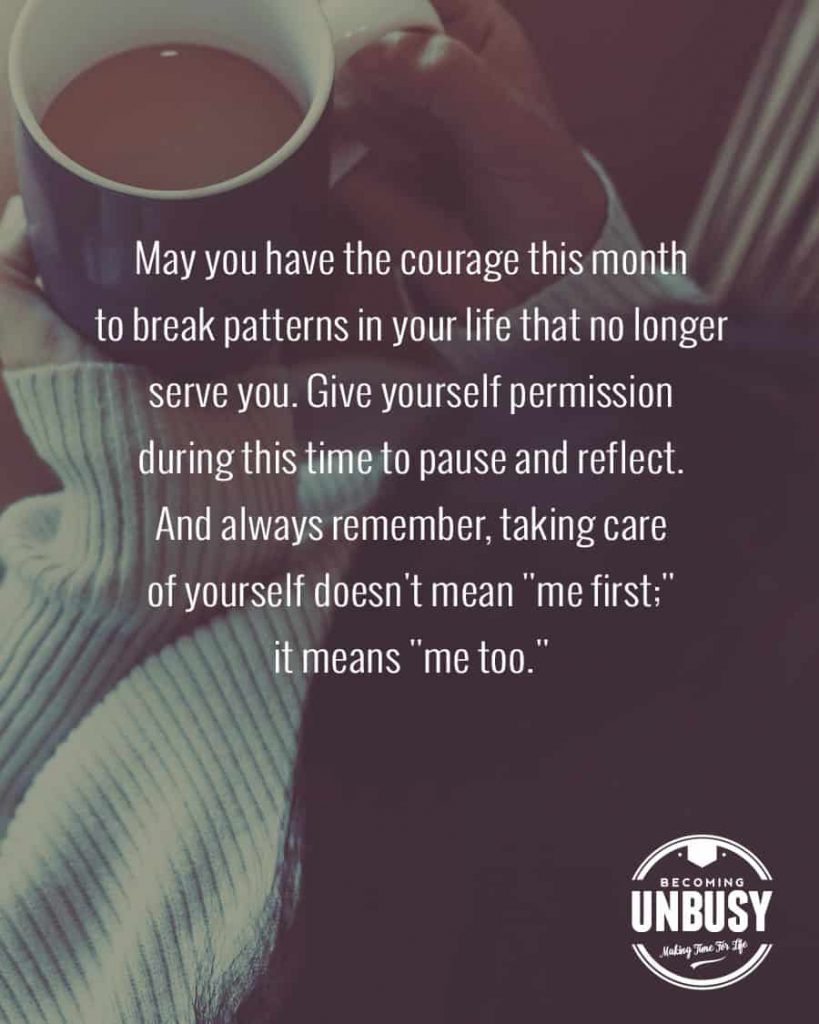 May you have the courage this month to break patterns in your life that no longer serve you. Give yourself permission during this time to pause and reflect. And always remember, taking care of yourself doesn't mean "me first;" it means "me too."