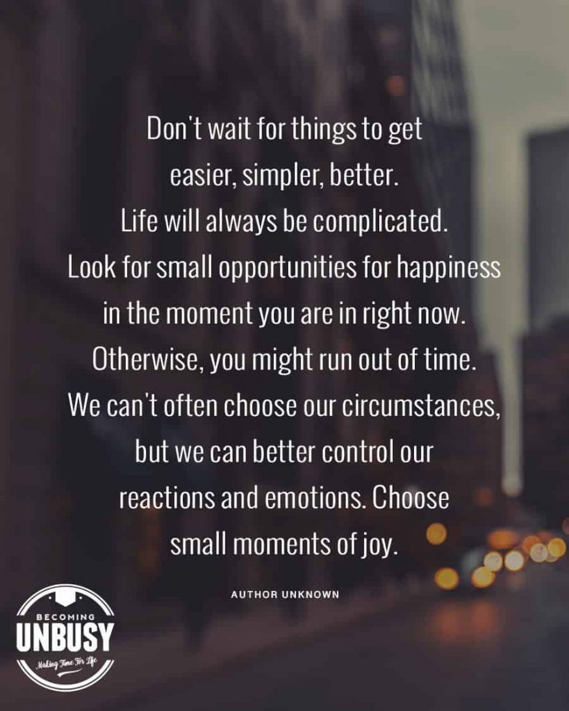 Don't wait for things to get easier, simpler, better. Life will always be complicated. Look for small opportunities for happiness in the moment you are in right now. Otherwise, you might run out of time. We can't often choose our circumstances, but we can better control our reactions and emotions. Choose small moments of joy.