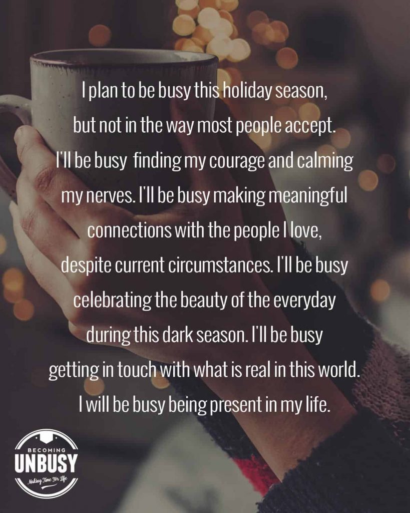 A woman holding a coffee cup with simple Christmas lights in the background with the following quote written over top of the photo, "I plan to be busy this holiday season, but not in the way most people accept. I'll be busy  finding my courage and calming my nerves. I'll be busy making meaningful connections with the people I love, despite current circumstances. I'll be busy celebrating the beauty of the everyday during this dark season. I'll be busy getting in touch with what is real in this world. I will be busy being present in my life."