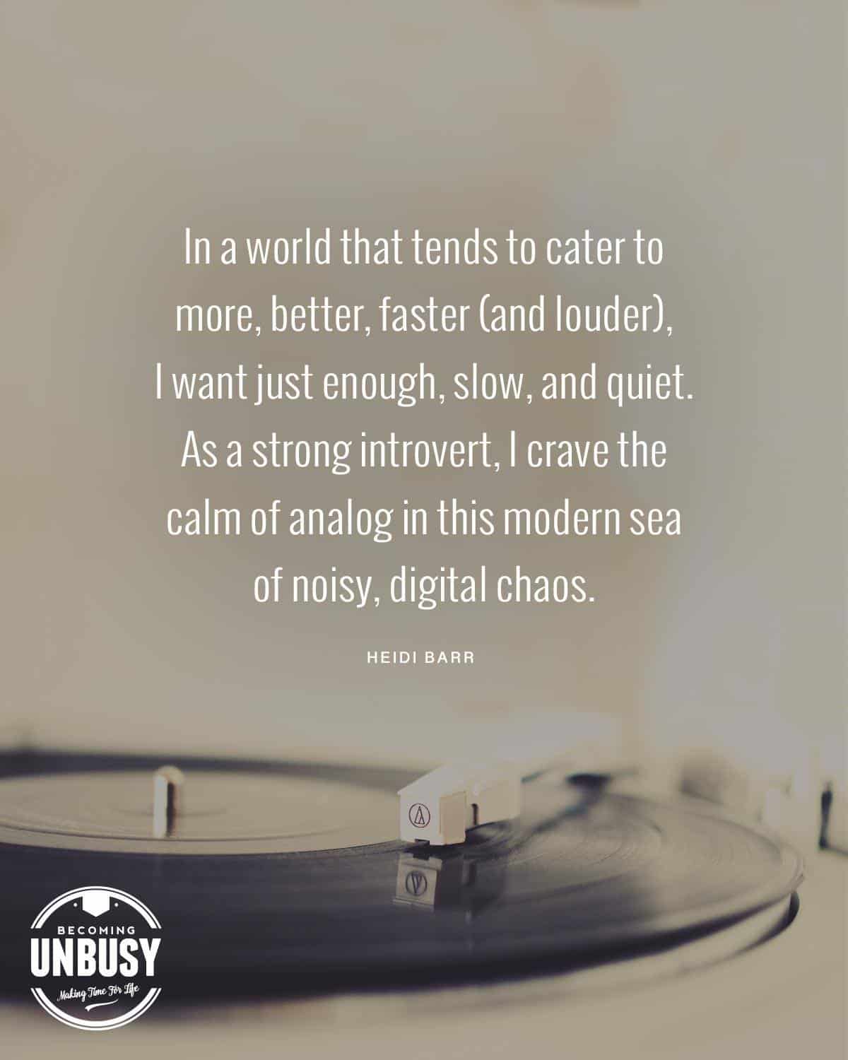 A picture of a record player with the quote, "In a world that tends to cater to more, better, faster, (and louder), I want just enough, slow, and quiet. As a strong introvert, I crave the calm of analog in this modern sea of noisy, digital chaos.