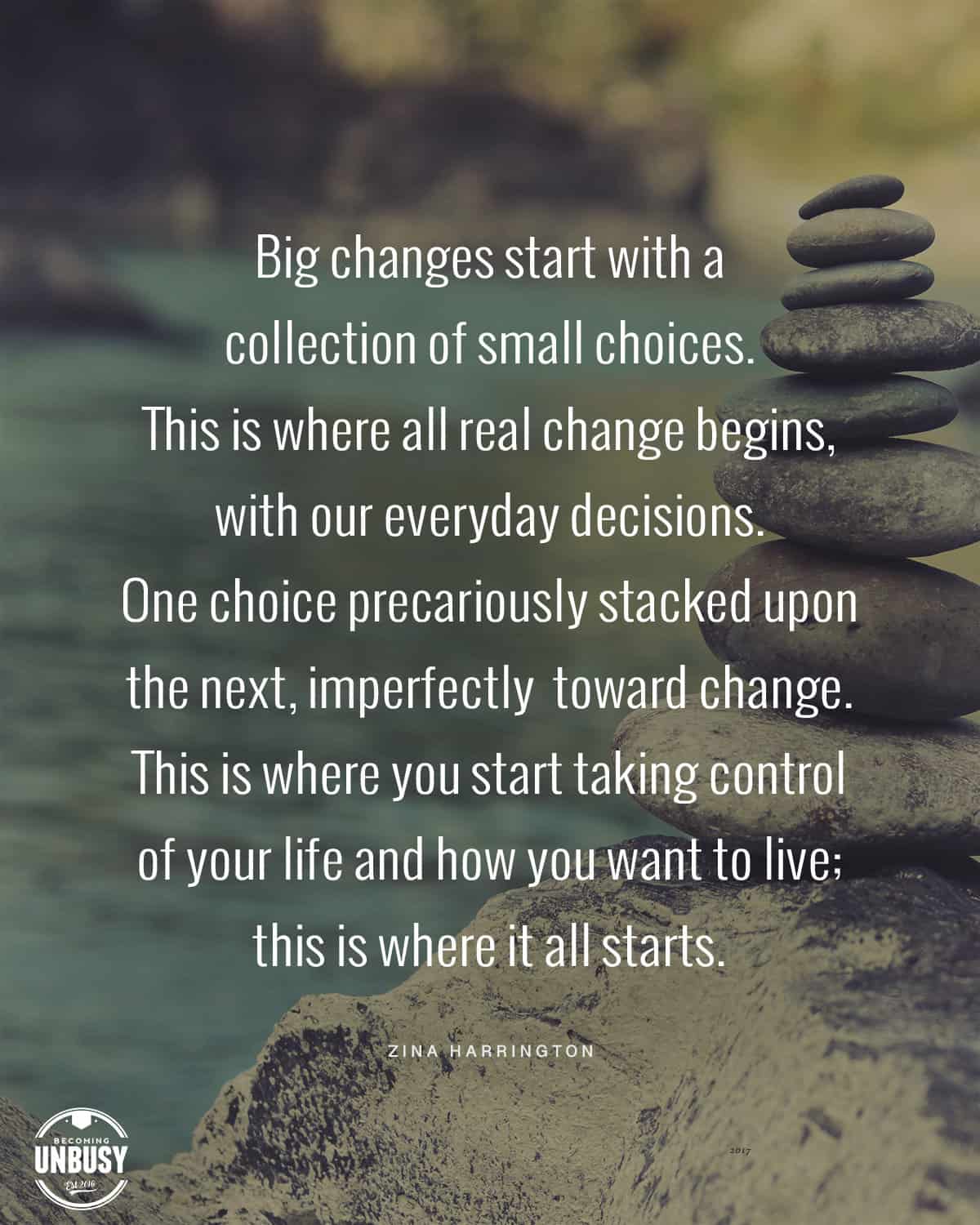 A cairn stack of rocks with the following quote written on top of the images, "Big changes start with a collection of small choices. This is where all real change begins, with our everyday decisions. One choice precariously stacked upon the next, imperfectly building toward change. This is where you start taking control of your life and how you want to live; this is where it all starts."