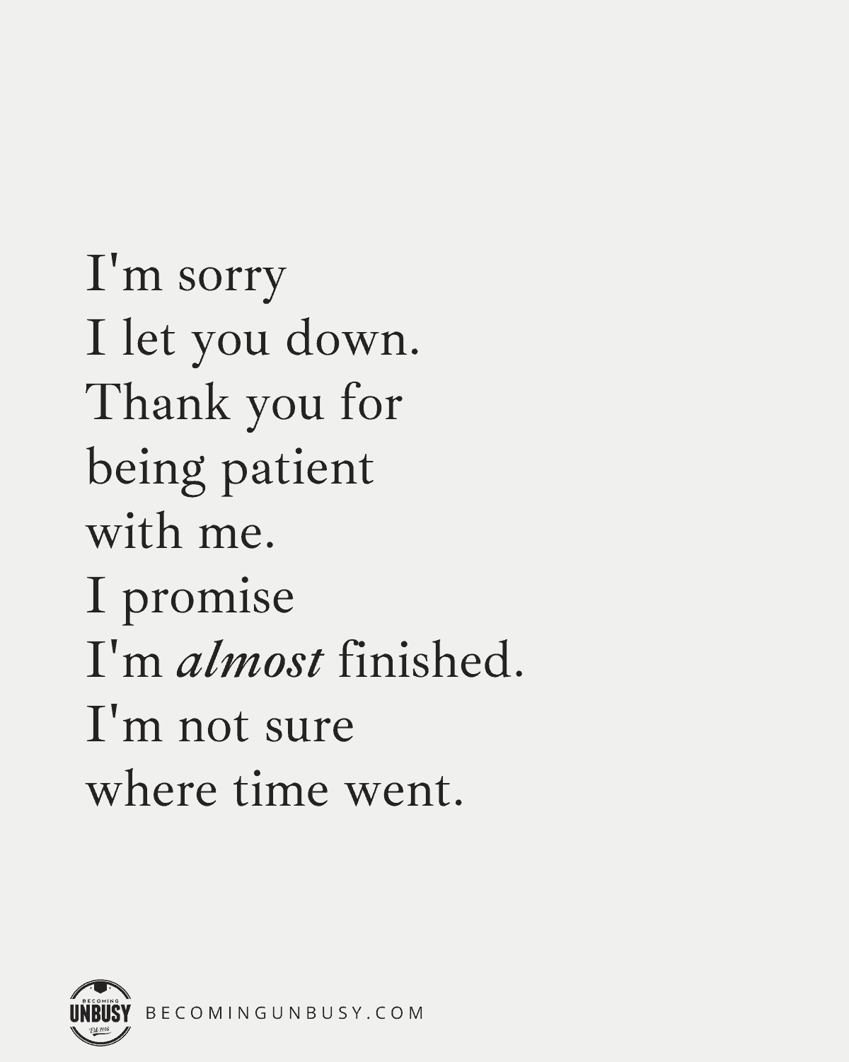 I'm sorry I let you down.
Thank you for being patient with me.
I promise, I'm almost finished.
I'm not sure where time went.