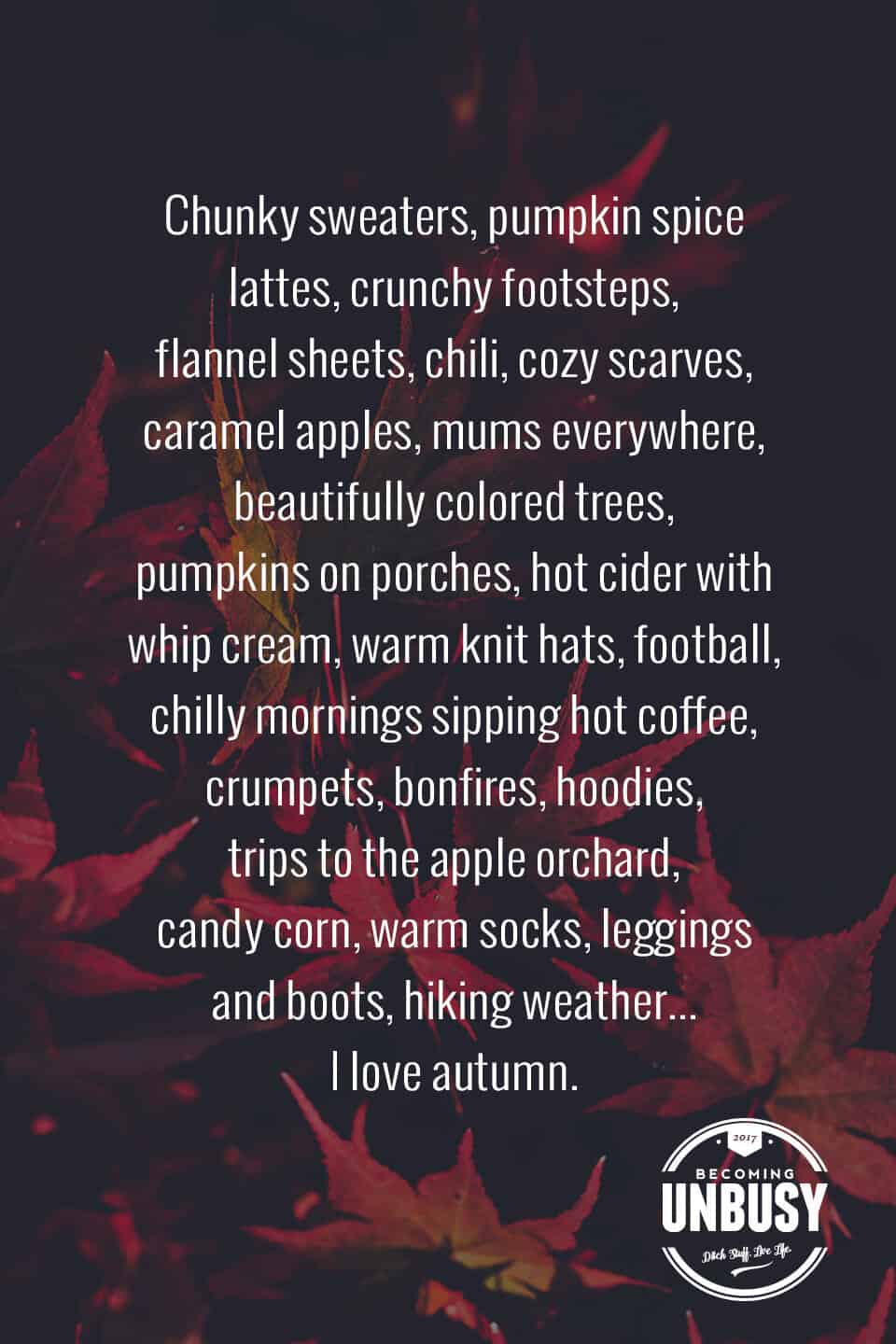 The following fall bucket list quote written over a photo of red autumn leaves, "Chunky sweaters, pumpkin spice lattes, crunchy footsteps, flannel sheets, chili, cozy scarves, caramel apples, mums everywhere, beautifully colored tress, pumpkins on porches, hot cider with whip cream, warm knit hats, football, chilly mornings sipping hot coffee, crumpets, bonfires, hoodies, trips to the apple orchard, candy corn, warm socks, leggings and boots, hiking weather... I love autumn."