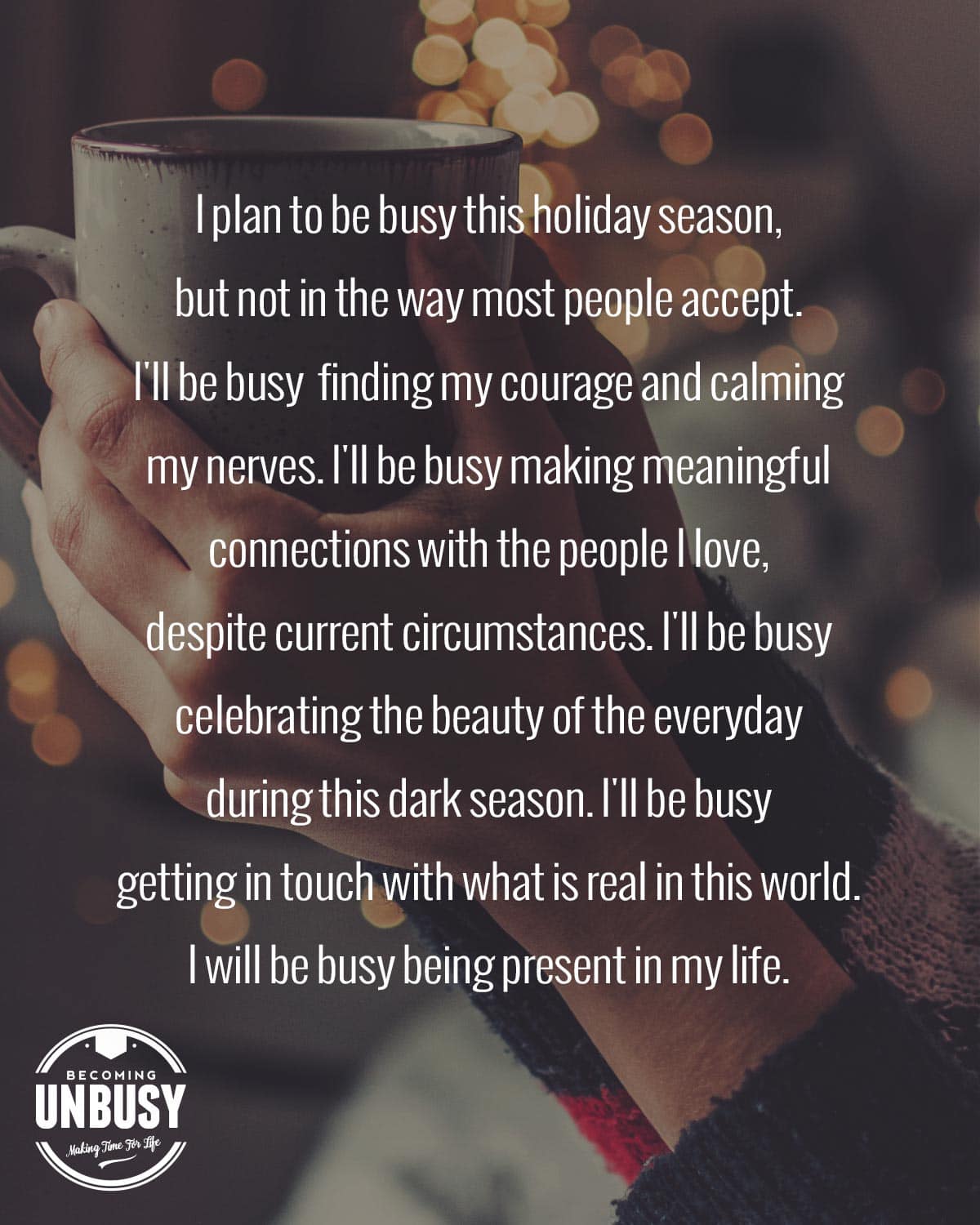 A woman enjoying the JOMO, holding a coffee cup with holiday lights behind her. The following quote is overtop the image, "I plan to be busy this holiday season, but not in the way most people accept. I'll be busy finding my courage and calming my nerves. I'll be busy making meaningful connections with the people I love, despite current circumstances. I'll be busy celebrating the beauty of the everyday during this dark season. I'll be busy getting in touch with what is real in this world. I will be busy being present in my life."