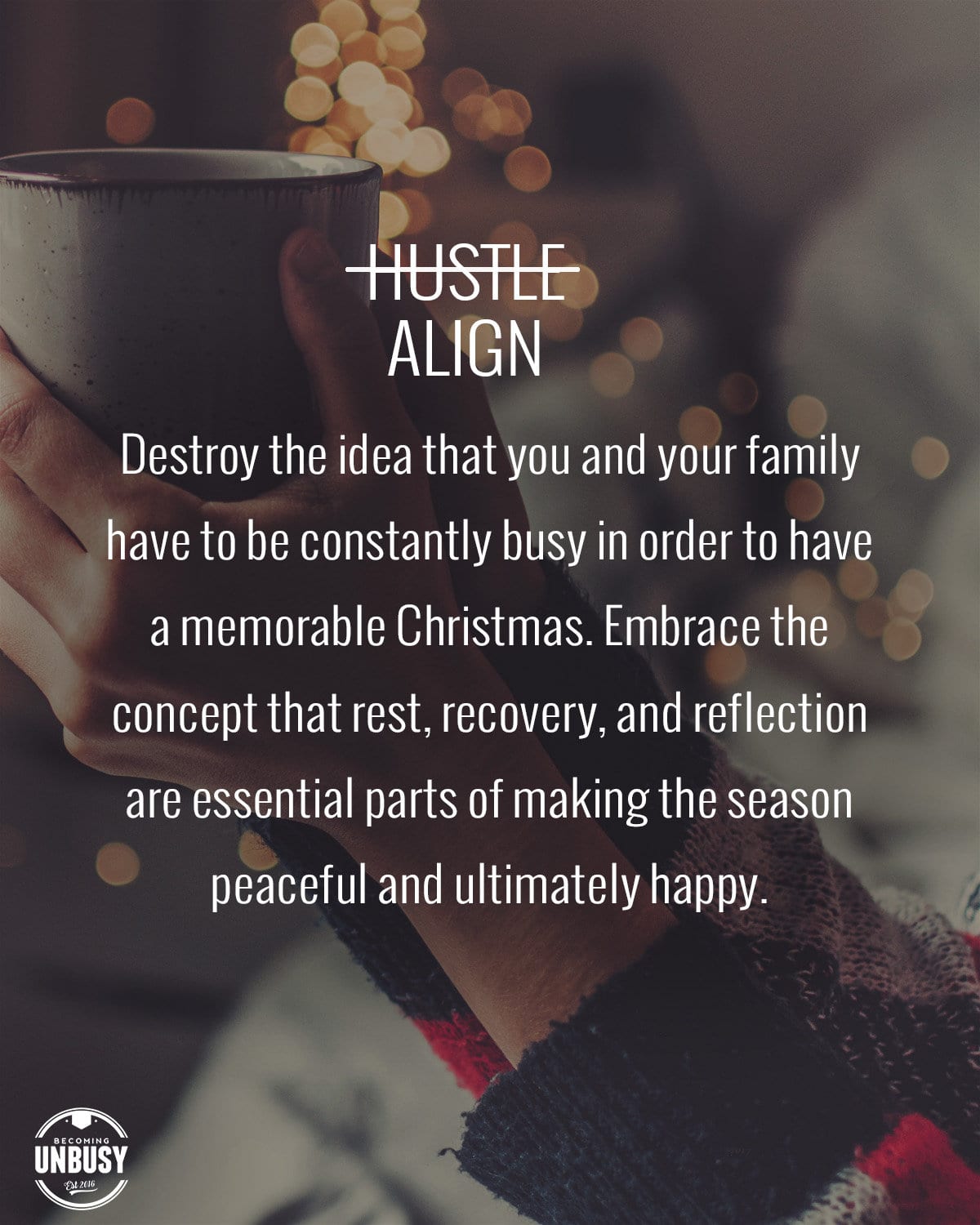 A woman holding a coffee mug with holiday lights in the background with the following quote over top, "Destroy the idea that you and your family have to be constantly busy in order to have a memorable Christmas. Embrace the concept that rest, recovery, and reflection are essential parts of making the season peaceful and ultimately happy."