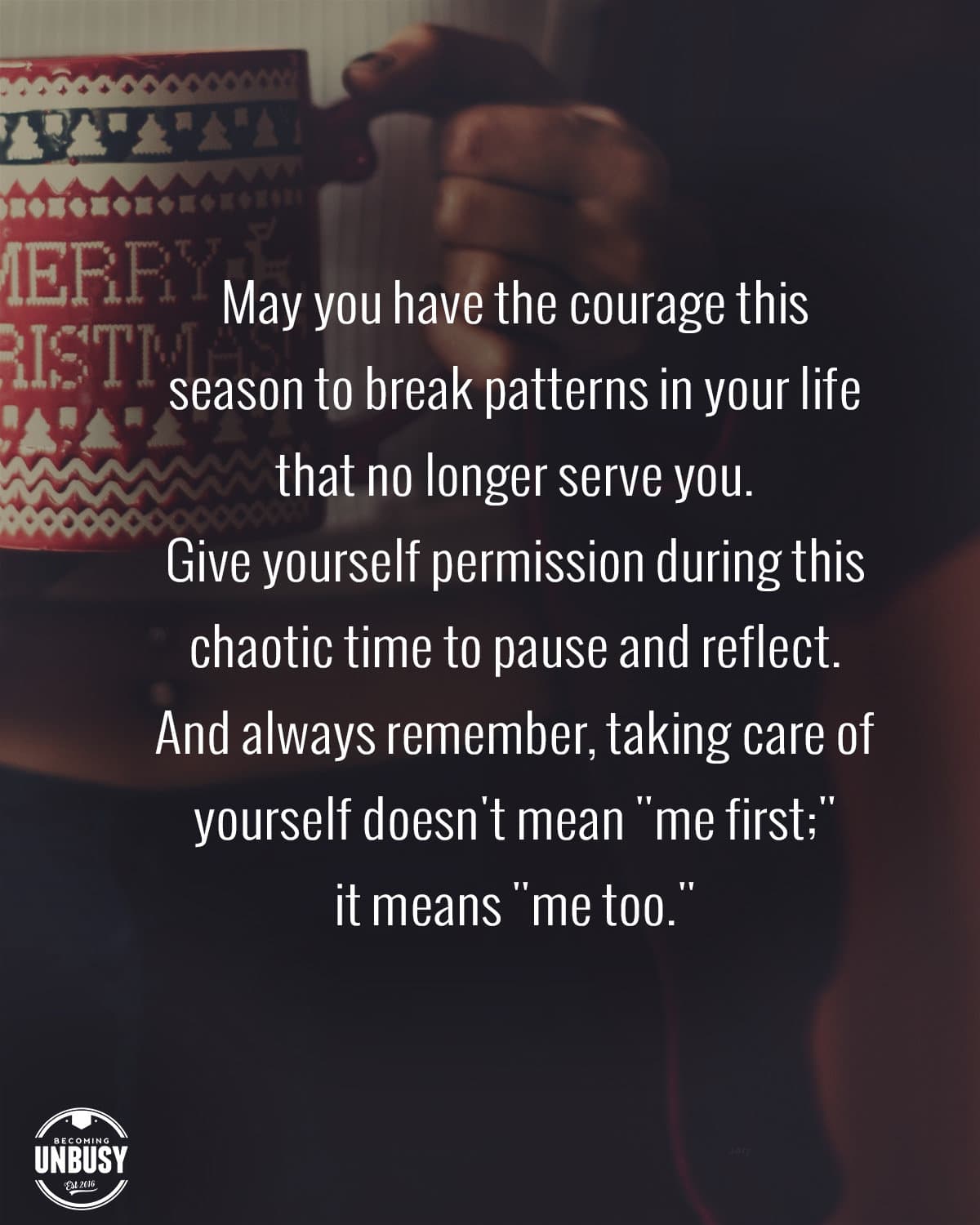A photo of a woman holding a holiday coffee mug with the following quote overtop the image, "May you have the courage this season to break the patterns in life your life that are no longer serving you. Give yourself permission during this chaotic time to pause and reflect. And always remember, taking care of yourself doesn't mean "me first;" it means "me too.""