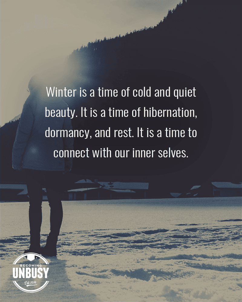 Winter is a time of cold and quiet beauty. It is a time of hibernation, dormancy, and rest. It is a time to connect with our inner selves.