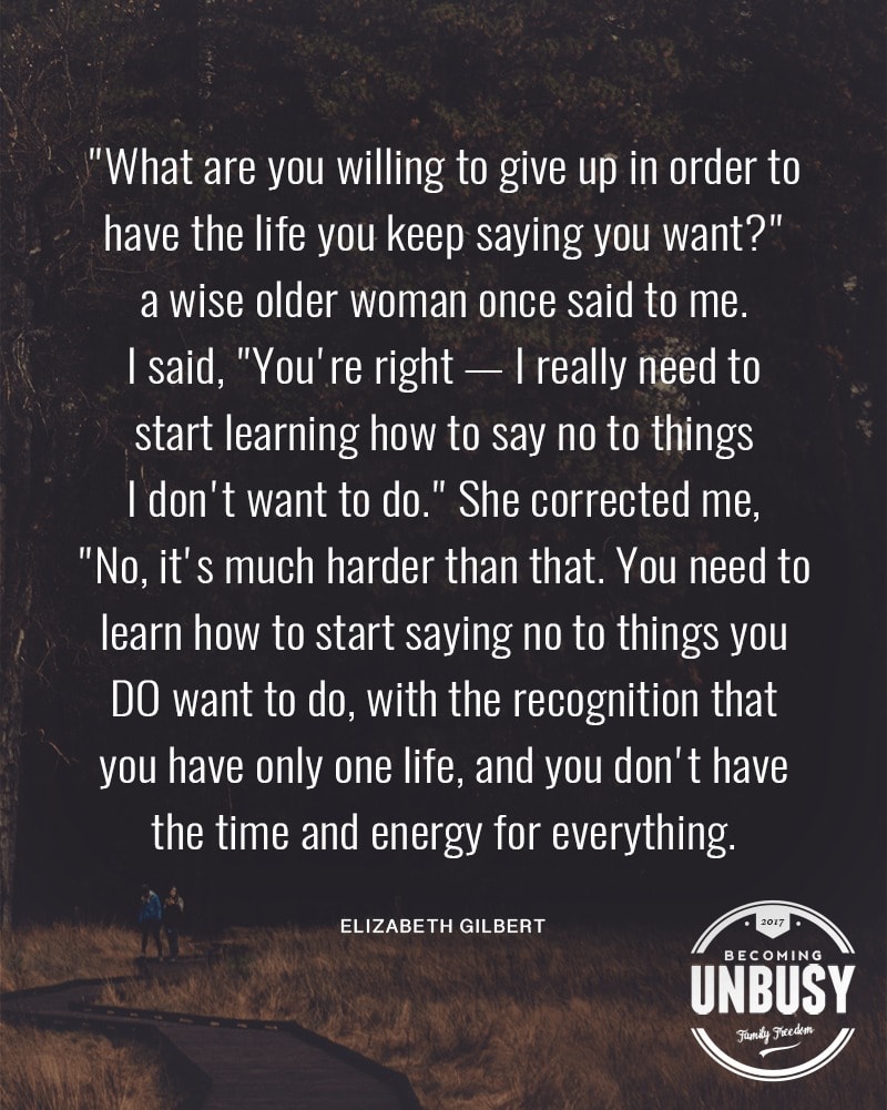 "What are you willing to give up in order to have the life you keep saying you want?" a wise older woman once said to me. said, "You're right - I really need to start learning how to say no to things don't want to do." She corrected me, "No, it's much harder than that. You need to learn how to start saying no to things you DO want to do, with the recognition that you have only one life, and you don't have t the time and energy for everything.